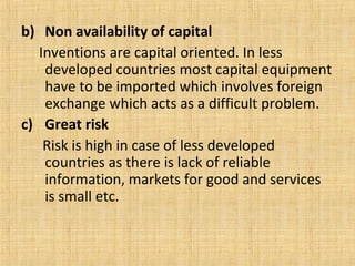 b) Non availability of capital
Inventions are capital oriented. In less
developed countries most capital equipment
have to be imported which involves foreign
exchange which acts as a difficult problem.
c) Great risk
Risk is high in case of less developed
countries as there is lack of reliable
information, markets for good and services
is small etc.
 