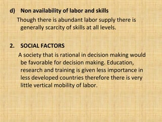 d) Non availability of labor and skills
Though there is abundant labor supply there is
generally scarcity of skills at all levels.
2. SOCIAL FACTORS
A society that is rational in decision making would
be favorable for decision making. Education,
research and training is given less importance in
less developed countries therefore there is very
little vertical mobility of labor.
 