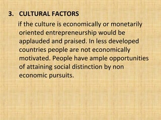 3. CULTURAL FACTORS
if the culture is economically or monetarily
oriented entrepreneurship would be
applauded and praised. In less developed
countries people are not economically
motivated. People have ample opportunities
of attaining social distinction by non
economic pursuits.
 