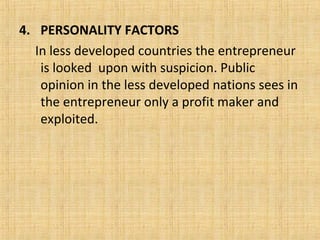 4. PERSONALITY FACTORS
In less developed countries the entrepreneur
is looked upon with suspicion. Public
opinion in the less developed nations sees in
the entrepreneur only a profit maker and
exploited.
 