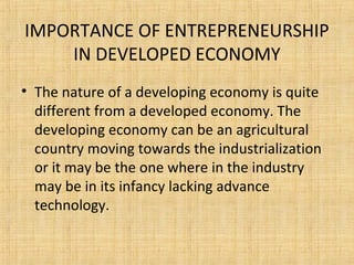 IMPORTANCE OF ENTREPRENEURSHIP
IN DEVELOPED ECONOMY
• The nature of a developing economy is quite
different from a developed economy. The
developing economy can be an agricultural
country moving towards the industrialization
or it may be the one where in the industry
may be in its infancy lacking advance
technology.
 