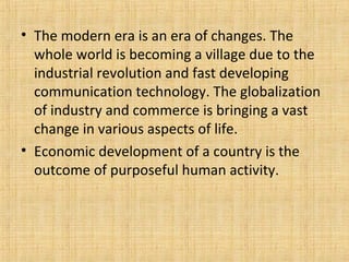 • The modern era is an era of changes. The
whole world is becoming a village due to the
industrial revolution and fast developing
communication technology. The globalization
of industry and commerce is bringing a vast
change in various aspects of life.
• Economic development of a country is the
outcome of purposeful human activity.
 