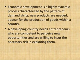 • Economic development is a highly dynamic
process characterized by the pattern of
demand shifts, new products are needed,
appear for the production of goods within a
country.
• A developing country needs entrepreneurs
who are competent to perceive new
opportunities and are willing to incur the
necessary risk in exploiting them.
 