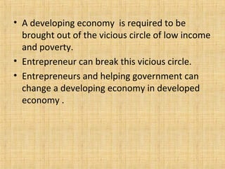 • A developing economy is required to be
brought out of the vicious circle of low income
and poverty.
• Entrepreneur can break this vicious circle.
• Entrepreneurs and helping government can
change a developing economy in developed
economy .
 