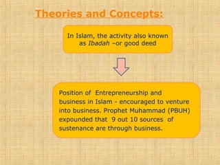 Theories and Concepts:
In Islam, the activity also known
as Ibadah –or good deed
Position of Entrepreneurship and
business in Islam - encouraged to venture
into business. Prophet Muhammad (PBUH)
expounded that 9 out 10 sources of
sustenance are through business.
 