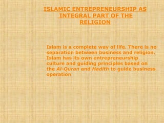 ISLAMIC ENTREPRENEURSHIP AS
INTEGRAL PART OF THE
RELIGION
Islam is a complete way of life. There is no
separation between business and religion.
Islam has its own entrepreneurship
culture and guiding principles based on
the Al-Quran and Hadith to guide business
operation
 