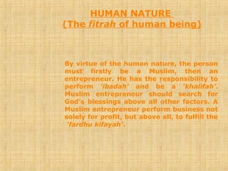 HUMAN NATURE
(The fitrah of human being)
By virtue of the human nature, the person
must firstly be a Muslim, then an
entrepreneur. He has the responsibility to
perform ‘ibadah’ and be a ‘khalifah’.
Muslim entrepreneur should search for
God’s blessings above all other factors. A
Muslim entrepreneur perform business not
solely for profit, but above all, to fulfill the
‘fardhu kifayah’.
 
