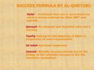 SUCCESS FORMULA BY AL-QURTUBI:
Halal – livelihood that are in accordance to
what is being outlined by Allah SWT and
syariah.
Qanaah–be pleased and thankful with one’s
earning
Taufiq-Asking for the blessing of Allah in
proportion to one’s expectation
Sa’adah-Spiritual happiness
Jannah–Worldly success should act as the
bridge to the ultimate success in the life
hereafter (paradise).
 