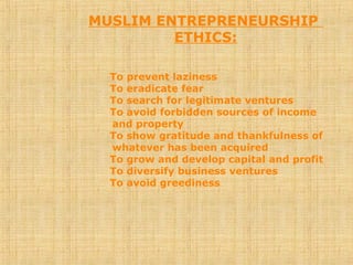 MUSLIM ENTREPRENEURSHIP
ETHICS:
To prevent laziness
To eradicate fear
To search for legitimate ventures
To avoid forbidden sources of income
and property
To show gratitude and thankfulness of
whatever has been acquired
To grow and develop capital and profit
To diversify business ventures
To avoid greediness
 