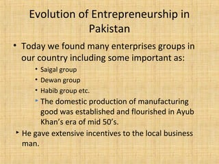 • Today we found many enterprises groups in
our country including some important as:
• Saigal group
• Dewan group
• Habib group etc.
 The domestic production of manufacturing
good was established and flourished in Ayub
Khan’s era of mid 50’s.
 He gave extensive incentives to the local business
man.
Evolution of Entrepreneurship in
Pakistan
 