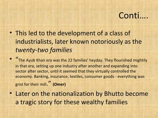 • This led to the development of a class of
industrialists, later known notoriously as the
twenty-two families
• “The Ayub Khan era was the 22 families’ heyday. They flourished mightily
in that era, setting up one industry after another and expanding into
sector after sector, until it seemed that they virtually controlled the
economy. Banking, insurance, textiles, consumer goods - everything was
grist for their mill.” (Omer)
• Later on the nationalization by Bhutto become
a tragic story for these wealthy families
Conti….
 