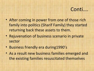 • After coming in power from one of those rich
family into politics (Sharif Family) they started
returning back these assets to them.
• Rejuvenation of business scenario in private
sector
• Business friendly era during1990’s
• As a result new business families emerged and
the existing families resuscitated themselves
Conti….
 