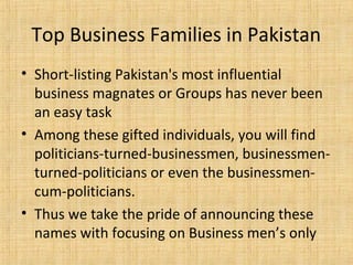 • Short-listing Pakistan's most influential
business magnates or Groups has never been
an easy task
• Among these gifted individuals, you will find
politicians-turned-businessmen, businessmen-
turned-politicians or even the businessmen-
cum-politicians.
• Thus we take the pride of announcing these
names with focusing on Business men’s only
Top Business Families in Pakistan
 