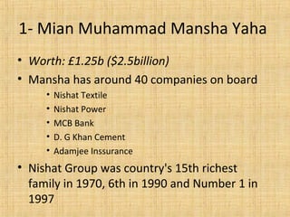 1- Mian Muhammad Mansha Yaha
• Worth: £1.25b ($2.5billion)
• Mansha has around 40 companies on board
• Nishat Textile
• Nishat Power
• MCB Bank
• D. G Khan Cement
• Adamjee Inssurance
• Nishat Group was country's 15th richest
family in 1970, 6th in 1990 and Number 1 in
1997
 
