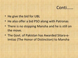 Conti……
• He give the bid for UBL
• He also offer a bid PSO along with Patronas
• There is no stopping Mansha and he is still on
the move.
• The Govt. of Pakistan has Awarded Sitara-e-
Imtiaz (The Honor of Distinction) to Mansha
 