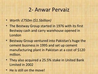 • Worth: £750m ($1.5billion)
• The Bestway Group started in 1976 with its first
Bestway cash and carry warehouse opened in
London
• Bestway Group ventured into Pakistan's huge the
cement business in 1995 and set up cement
manufacturing plant in Pakistan at a cost of $120
million.
• They also acquired a 25.5% stake in United Bank
Limited in 2002
• He is still on the move!
2- Anwar Pervaiz
 
