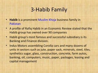 • Habib is a prominent Muslim Khoja business family in
Pakistan
• A profile of Rafiq Habib in an Economic Review stated that the
Habib group has owned over 90 companies
• Habib group's most famous and successful subsidiary is its
Banking and Finance division.
• Indus Motors assembling Corolla cars and many dozens of
units in sectors such as jute, paper sack, minerals, steel, tiles,
synthetics sugar, glass, construction, concrete, farm autos,
banking, oil, computers, music, paper, packages, leasing and
capital management
3-Habib Family
 