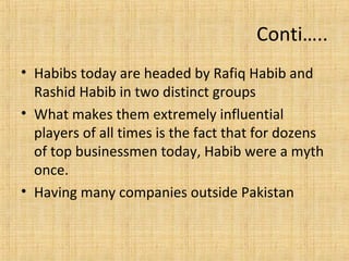 • Habibs today are headed by Rafiq Habib and
Rashid Habib in two distinct groups
• What makes them extremely influential
players of all times is the fact that for dozens
of top businessmen today, Habib were a myth
once.
• Having many companies outside Pakistan
Conti…..
 