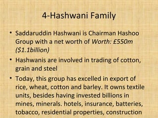 • Saddaruddin Hashwani is Chairman Hashoo
Group with a net worth of Worth: £550m
($1.1billion)
• Hashwanis are involved in trading of cotton,
grain and steel
• Today, this group has excelled in export of
rice, wheat, cotton and barley. It owns textile
units, besides having invested billions in
mines, minerals. hotels, insurance, batteries,
tobacco, residential properties, construction
4-Hashwani Family
 