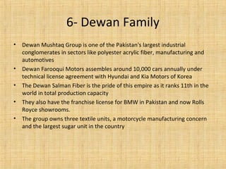 • Dewan Mushtaq Group is one of the Pakistan's largest industrial
conglomerates in sectors like polyester acrylic fiber, manufacturing and
automotives
• Dewan Farooqui Motors assembles around 10,000 cars annually under
technical license agreement with Hyundai and Kia Motors of Korea
• The Dewan Salman Fiber is the pride of this empire as it ranks 11th in the
world in total production capacity
• They also have the franchise license for BMW in Pakistan and now Rolls
Royce showrooms.
• The group owns three textile units, a motorcycle manufacturing concern
and the largest sugar unit in the country
6- Dewan Family
 