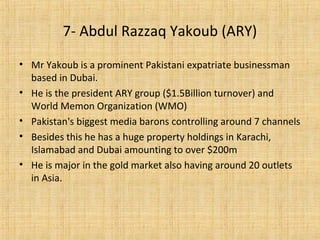 • Mr Yakoub is a prominent Pakistani expatriate businessman
based in Dubai.
• He is the president ARY group ($1.5Billion turnover) and
World Memon Organization (WMO)
• Pakistan's biggest media barons controlling around 7 channels
• Besides this he has a huge property holdings in Karachi,
Islamabad and Dubai amounting to over $200m
• He is major in the gold market also having around 20 outlets
in Asia.
7- Abdul Razzaq Yakoub (ARY)
 
