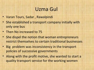 • Varan Tours, Sadar , Rawalpindi
• She established a transport company initially with
only one bus
• Then No increased to 75
• She dispel the notion that woman entrepreneurs
restrict themselves to certain traditional businesses
• Big problem was inconsistency in the transport
policies of successive governments
• Along with the profit motive, she wanted to start a
quality transport service for the working women
Uzma Gul
 