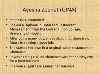 Ayesha Zeenat (GINA)
• Pappasalis, Islamabad
• She did a Diploma in Hotel and Restaurant
Management from the Conrad Hilton College,
University of Houston
• After doing many jobs, she realized that there is no
future in seeking a good job.
• She started her own first original Italian restaurant in
Islamabad
• It was as a big risk, as Islamabad was not an easy city
for a food business
• She won a legal case against her Business
 