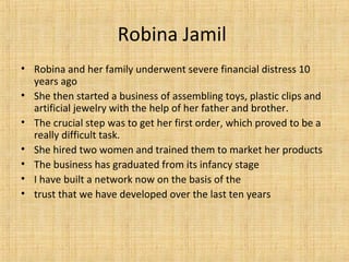 Robina Jamil
• Robina and her family underwent severe financial distress 10
years ago
• She then started a business of assembling toys, plastic clips and
artificial jewelry with the help of her father and brother.
• The crucial step was to get her first order, which proved to be a
really difficult task.
• She hired two women and trained them to market her products
• The business has graduated from its infancy stage
• I have built a network now on the basis of the
• trust that we have developed over the last ten years
 