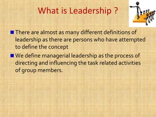 What is Leadership ?
There are almost as many different definitions of
leadership as there are persons who have attempted
to define the concept
We define managerial leadership as the process of
directing and influencing the task related activities
of group members.
 