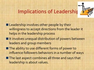 Implications of Leadership.
Leadership involves other people by their
willingness to accept directions from the leader it
helps in the leadership process
It involves unequal distribution of powers between
leaders and group members
The ability to use different forms of power to
influence followers behaviors in a number of ways
The last aspect combines all three and says that
leadership is about values.
 
