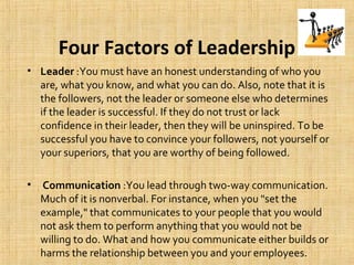 Four Factors of Leadership
• Leader :You must have an honest understanding of who you
are, what you know, and what you can do. Also, note that it is
the followers, not the leader or someone else who determines
if the leader is successful. If they do not trust or lack
confidence in their leader, then they will be uninspired. To be
successful you have to convince your followers, not yourself or
your superiors, that you are worthy of being followed.
• Communication :You lead through two-way communication.
Much of it is nonverbal. For instance, when you "set the
example," that communicates to your people that you would
not ask them to perform anything that you would not be
willing to do. What and how you communicate either builds or
harms the relationship between you and your employees.
 