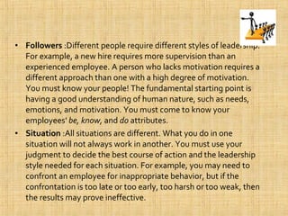 • Followers :Different people require different styles of leadership.
For example, a new hire requires more supervision than an
experienced employee. A person who lacks motivation requires a
different approach than one with a high degree of motivation.
You must know your people! The fundamental starting point is
having a good understanding of human nature, such as needs,
emotions, and motivation. You must come to know your
employees' be, know, and do attributes.
• Situation :All situations are different. What you do in one
situation will not always work in another. You must use your
judgment to decide the best course of action and the leadership
style needed for each situation. For example, you may need to
confront an employee for inappropriate behavior, but if the
confrontation is too late or too early, too harsh or too weak, then
the results may prove ineffective.
 