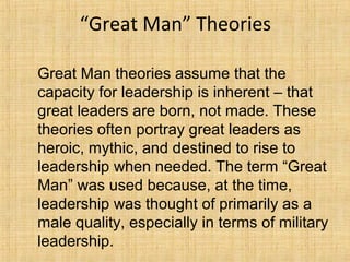 “Great Man” Theories
Great Man theories assume that the
capacity for leadership is inherent – that
great leaders are born, not made. These
theories often portray great leaders as
heroic, mythic, and destined to rise to
leadership when needed. The term “Great
Man” was used because, at the time,
leadership was thought of primarily as a
male quality, especially in terms of military
leadership.
 