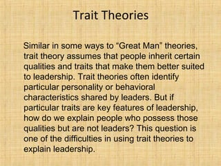 Trait Theories
Similar in some ways to “Great Man” theories,
trait theory assumes that people inherit certain
qualities and traits that make them better suited
to leadership. Trait theories often identify
particular personality or behavioral
characteristics shared by leaders. But if
particular traits are key features of leadership,
how do we explain people who possess those
qualities but are not leaders? This question is
one of the difficulties in using trait theories to
explain leadership.
 