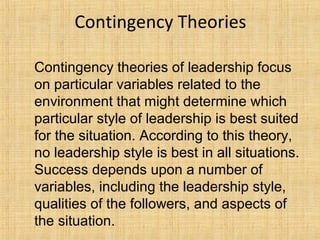 Contingency Theories
Contingency theories of leadership focus
on particular variables related to the
environment that might determine which
particular style of leadership is best suited
for the situation. According to this theory,
no leadership style is best in all situations.
Success depends upon a number of
variables, including the leadership style,
qualities of the followers, and aspects of
the situation.
 