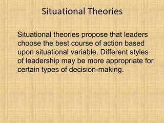 Situational Theories
Situational theories propose that leaders
choose the best course of action based
upon situational variable. Different styles
of leadership may be more appropriate for
certain types of decision-making.
 