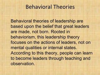 Behavioral Theories
Behavioral theories of leadership are
based upon the belief that great leaders
are made, not born. Rooted in
behaviorism, this leadership theory
focuses on the actions of leaders, not on
mental qualities or internal states.
According to this theory, people can learn
to become leaders through teaching and
observation.
 