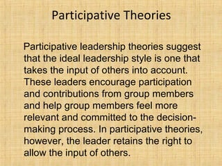 Participative Theories
Participative leadership theories suggest
that the ideal leadership style is one that
takes the input of others into account.
These leaders encourage participation
and contributions from group members
and help group members feel more
relevant and committed to the decision-
making process. In participative theories,
however, the leader retains the right to
allow the input of others.
 