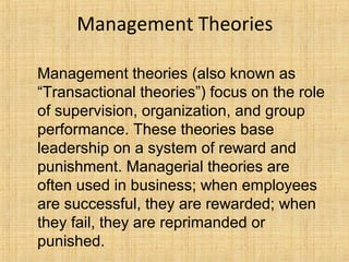 Management Theories
Management theories (also known as
“Transactional theories”) focus on the role
of supervision, organization, and group
performance. These theories base
leadership on a system of reward and
punishment. Managerial theories are
often used in business; when employees
are successful, they are rewarded; when
they fail, they are reprimanded or
punished.
 