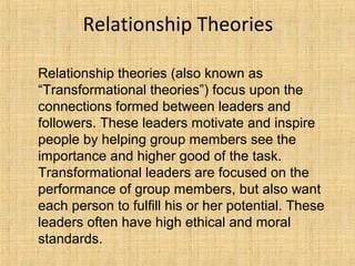 Relationship Theories
Relationship theories (also known as
“Transformational theories”) focus upon the
connections formed between leaders and
followers. These leaders motivate and inspire
people by helping group members see the
importance and higher good of the task.
Transformational leaders are focused on the
performance of group members, but also want
each person to fulfill his or her potential. These
leaders often have high ethical and moral
standards.
 