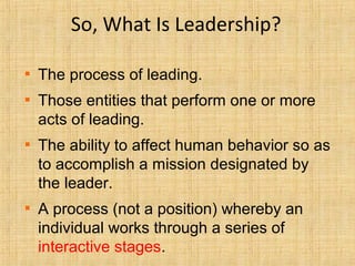 So, What Is Leadership?

The process of leading.

Those entities that perform one or more
acts of leading.

The ability to affect human behavior so as
to accomplish a mission designated by
the leader.

A process (not a position) whereby an
individual works through a series of
interactive stages.
 
