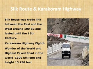 Silk Route & Karakoram Highway
Silk Route was trade link
between the East and the
West around 100 BC and
lasted until the 15th
Century.
Karakoram Highway Eighth
Wonder of the World and
Highest Paved Road in the
world 1300 km long and
height 15,750 feet
 