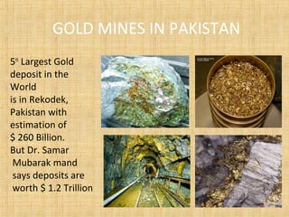 GOLD MINES IN PAKISTAN
5th
Largest Gold
deposit in the
World
is in Rekodek,
Pakistan with
estimation of
$ 260 Billion.
But Dr. Samar
Mubarak mand
says deposits are
worth $ 1.2 Trillion
 