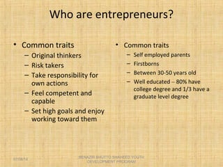 Who are entrepreneurs?
• Common traits
– Original thinkers
– Risk takers
– Take responsibility for
own actions
– Feel competent and
capable
– Set high goals and enjoy
working toward them
• Common traits
– Self employed parents
– Firstborns
– Between 30-50 years old
– Well educated – 80% have
college degree and 1/3 have a
graduate level degree
BENAZIR BHUTTO SHAHEED YOUTH
DEVELOPMENT PROGRAM
07/08/14
 