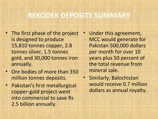 REKODEK DEPOSITS SUMMARY
• The first phase of the project
is designed to produce
15,810 tonnes copper, 2.8
tonnes silver, 1.5 tonnes
gold, and 30,000 tonnes iron
annually.
• Ore bodies of more than 350
million tonnes deposits.
• Pakistan's first metallurgical
copper-gold project went
into commercial to save Rs
2.5 billion annually.
• Under this agreement,
MCC would generate for
Pakistan 500,000 dollars
per month for over 10
years plus 50 percent of
the total revenue from
mineral sale.
• Similarly, Balochistan
would receive 0.7 million
dollars as annual royalty.
 
