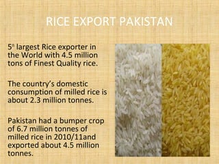RICE EXPORT PAKISTAN
5th
largest Rice exporter in
the World with 4.5 million
tons of Finest Quality rice.
The country’s domestic
consumption of milled rice is
about 2.3 million tonnes.
Pakistan had a bumper crop
of 6.7 million tonnes of
milled rice in 2010/11and
exported about 4.5 million
tonnes.
 