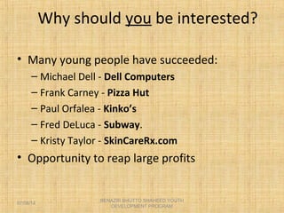 Why should you be interested?
• Many young people have succeeded:
– Michael Dell - Dell Computers
– Frank Carney - Pizza Hut
– Paul Orfalea - Kinko’s
– Fred DeLuca - Subway.
– Kristy Taylor - SkinCareRx.com
• Opportunity to reap large profits
BENAZIR BHUTTO SHAHEED YOUTH
DEVELOPMENT PROGRAM
07/08/14
 