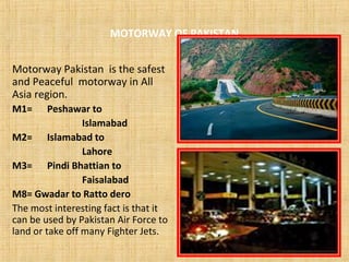 MOTORWAY OF PAKISTAN
Motorway Pakistan is the safest
and Peaceful motorway in All
Asia region.
M1= Peshawar to
Islamabad
M2= Islamabad to
Lahore
M3= Pindi Bhattian to
Faisalabad
M8= Gwadar to Ratto dero
The most interesting fact is that it
can be used by Pakistan Air Force to
land or take off many Fighter Jets.
 