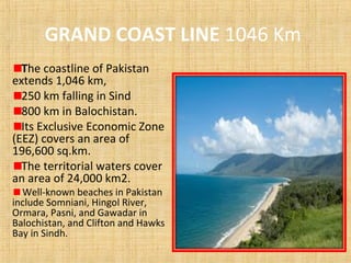 GRAND COAST LINE 1046 Km
The coastline of Pakistan
extends 1,046 km,
250 km falling in Sind
800 km in Balochistan.
Its Exclusive Economic Zone
(EEZ) covers an area of
196,600 sq.km.
The territorial waters cover
an area of 24,000 km2.
Well-known beaches in Pakistan
include Somniani, Hingol River,
Ormara, Pasni, and Gawadar in
Balochistan, and Clifton and Hawks
Bay in Sindh.
 