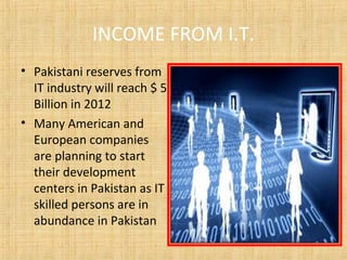 INCOME FROM I.T.
• Pakistani reserves from
IT industry will reach $ 5
Billion in 2012
• Many American and
European companies
are planning to start
their development
centers in Pakistan as IT
skilled persons are in
abundance in Pakistan
 